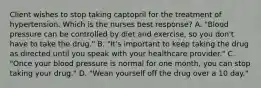 Client wishes to stop taking captopril for the treatment of hypertension. Which is the nurses best response? A. "Blood pressure can be controlled by diet and exercise, so you don't have to take the drug." B. "It's important to keep taking the drug as directed until you speak with your healthcare provider." C. "Once your blood pressure is normal for one month, you can stop taking your drug." D. "Wean yourself off the drug over a 10 day."