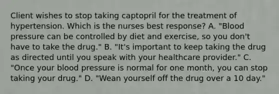 Client wishes to stop taking captopril for the treatment of hypertension. Which is the nurses best response? A. "Blood pressure can be controlled by diet and exercise, so you don't have to take the drug." B. "It's important to keep taking the drug as directed until you speak with your healthcare provider." C. "Once your blood pressure is normal for one month, you can stop taking your drug." D. "Wean yourself off the drug over a 10 day."