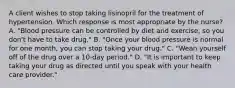 A client wishes to stop taking lisinopril for the treatment of hypertension. Which response is most appropriate by the nurse? A. "Blood pressure can be controlled by diet and exercise, so you don't have to take drug." B. "Once your blood pressure is normal for one month, you can stop taking your drug." C. "Wean yourself off of the drug over a 10-day period." D. "It is important to keep taking your drug as directed until you speak with your health care provider."