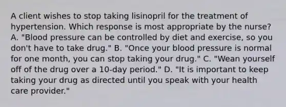 A client wishes to stop taking lisinopril for the treatment of hypertension. Which response is most appropriate by the nurse? A. "Blood pressure can be controlled by diet and exercise, so you don't have to take drug." B. "Once your blood pressure is normal for one month, you can stop taking your drug." C. "Wean yourself off of the drug over a 10-day period." D. "It is important to keep taking your drug as directed until you speak with your health care provider."