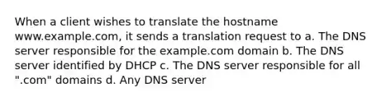 When a client wishes to translate the hostname www.example.com, it sends a translation request to a. The DNS server responsible for the example.com domain b. The DNS server identified by DHCP c. The DNS server responsible for all ".com" domains d. Any DNS server