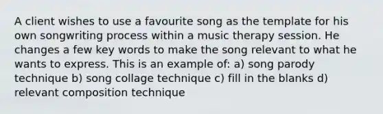 A client wishes to use a favourite song as the template for his own songwriting process within a music therapy session. He changes a few key words to make the song relevant to what he wants to express. This is an example of: a) song parody technique b) song collage technique c) fill in the blanks d) relevant composition technique