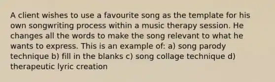 A client wishes to use a favourite song as the template for his own songwriting process within a music therapy session. He changes all the words to make the song relevant to what he wants to express. This is an example of: a) song parody technique b) fill in the blanks c) song collage technique d) therapeutic lyric creation