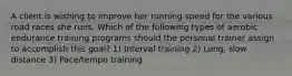 A client is wishing to improve her running speed for the various road races she runs. Which of the following types of aerobic endurance training programs should the personal trainer assign to accomplish this goal? 1) Interval training 2) Long, slow distance 3) Pace/tempo training