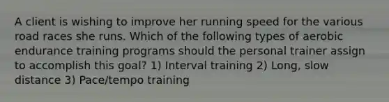 A client is wishing to improve her running speed for the various road races she runs. Which of the following types of aerobic endurance training programs should the personal trainer assign to accomplish this goal? 1) Interval training 2) Long, slow distance 3) Pace/tempo training