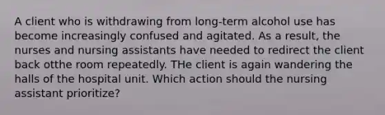 A client who is withdrawing from long-term alcohol use has become increasingly confused and agitated. As a result, the nurses and nursing assistants have needed to redirect the client back otthe room repeatedly. THe client is again wandering the halls of the hospital unit. Which action should the nursing assistant prioritize?