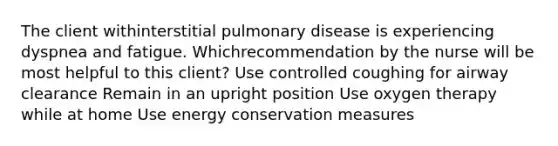 The client withinterstitial pulmonary disease is experiencing dyspnea and fatigue. Whichrecommendation by the nurse will be most helpful to this client? Use controlled coughing for airway clearance Remain in an upright position Use oxygen therapy while at home Use energy conservation measures