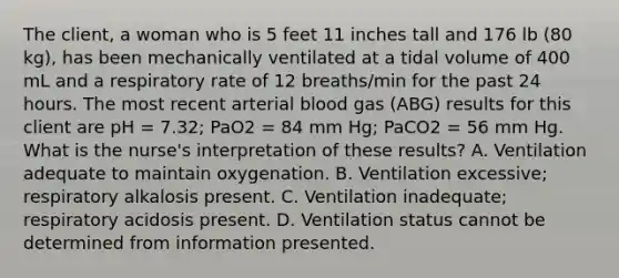 The client, a woman who is 5 feet 11 inches tall and 176 lb (80 kg), has been mechanically ventilated at a tidal volume of 400 mL and a respiratory rate of 12 breaths/min for the past 24 hours. The most recent arterial blood gas (ABG) results for this client are pH = 7.32; PaO2 = 84 mm Hg; PaCO2 = 56 mm Hg. What is the nurse's interpretation of these results? A. Ventilation adequate to maintain oxygenation. B. Ventilation excessive; respiratory alkalosis present. C. Ventilation inadequate; respiratory acidosis present. D. Ventilation status cannot be determined from information presented.