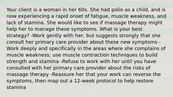 Your client is a woman in her 60s. She had polio as a child, and is now experiencing a rapid onset of fatigue, muscle weakness, and lack of stamina. She would like to see if massage therapy might help her to manage these symptoms. What is your best strategy? -Work gently with her, but suggests strongly that she consult her primary care provider about these new symptoms -Work deeply and specifically in the areas where she complains of muscle weakness; use muscle contraction techniques to build strength and stamina -Refuse to work with her until you have consulted with her primary care provider about the risks of massage therapy -Reassure her that your work can reverse the symptoms, then map out a 12-week protocol to help restore stamina