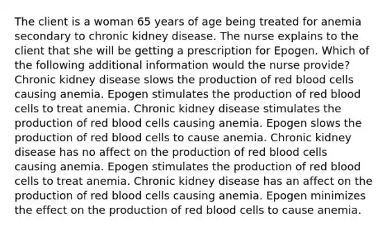 The client is a woman 65 years of age being treated for anemia secondary to chronic kidney disease. The nurse explains to the client that she will be getting a prescription for Epogen. Which of the following additional information would the nurse provide? Chronic kidney disease slows the production of red blood cells causing anemia. Epogen stimulates the production of red blood cells to treat anemia. Chronic kidney disease stimulates the production of red blood cells causing anemia. Epogen slows the production of red blood cells to cause anemia. Chronic kidney disease has no affect on the production of red blood cells causing anemia. Epogen stimulates the production of red blood cells to treat anemia. Chronic kidney disease has an affect on the production of red blood cells causing anemia. Epogen minimizes the effect on the production of red blood cells to cause anemia.