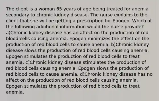 The client is a woman 65 years of age being treated for anemia secondary to chronic kidney disease. The nurse explains to the client that she will be getting a prescription for Epogen. Which of the following additional information would the nurse provide? a)Chronic kidney disease has an affect on the production of red blood cells causing anemia. Epogen minimizes the effect on the production of red blood cells to cause anemia. b)Chronic kidney disease slows the production of red blood cells causing anemia. Epogen stimulates the production of red blood cells to treat anemia. c)Chronic kidney disease stimulates the production of red blood cells causing anemia. Epogen slows the production of red blood cells to cause anemia. d)Chronic kidney disease has no affect on the production of red blood cells causing anemia. Epogen stimulates the production of red blood cells to treat anemia.