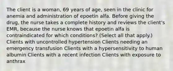 The client is a woman, 69 years of age, seen in the clinic for anemia and administration of epoetin alfa. Before giving the drug, the nurse takes a complete history and reviews the client's EMR, because the nurse knows that epoetin alfa is contraindicated for which conditions? (Select all that apply.) Clients with uncontrolled hypertension Clients needing an emergency transfusion Clients with a hypersensitivity to human albumin Clients with a recent infection Clients with exposure to anthrax