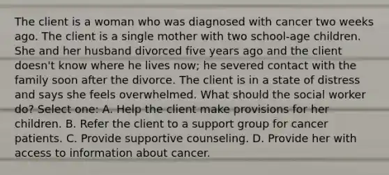 The client is a woman who was diagnosed with cancer two weeks ago. The client is a single mother with two school-age children. She and her husband divorced five years ago and the client doesn't know where he lives now; he severed contact with the family soon after the divorce. The client is in a state of distress and says she feels overwhelmed. What should the social worker do? Select one: A. Help the client make provisions for her children. B. Refer the client to a support group for cancer patients. C. Provide supportive counseling. D. Provide her with access to information about cancer.