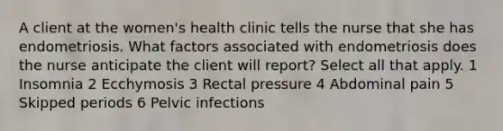 A client at the women's health clinic tells the nurse that she has endometriosis. What factors associated with endometriosis does the nurse anticipate the client will report? Select all that apply. 1 Insomnia 2 Ecchymosis 3 Rectal pressure 4 Abdominal pain 5 Skipped periods 6 Pelvic infections