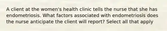 A client at the women's health clinic tells the nurse that she has endometriosis. What factors associated with endometriosis does the nurse anticipate the client will report? Select all that apply