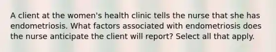 A client at the women's health clinic tells the nurse that she has endometriosis. What factors associated with endometriosis does the nurse anticipate the client will report? Select all that apply.