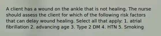 A client has a wound on the ankle that is not healing. The nurse should assess the client for which of the following risk factors that can delay wound healing. Select all that apply: 1. atrial fibrillation 2. advancing age 3. Type 2 DM 4. HTN 5. Smoking