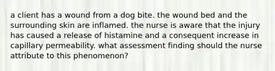 a client has a wound from a dog bite. the wound bed and the surrounding skin are inflamed. the nurse is aware that the injury has caused a release of histamine and a consequent increase in capillary permeability. what assessment finding should the nurse attribute to this phenomenon?