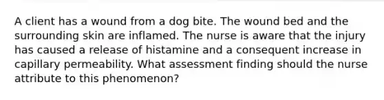 A client has a wound from a dog bite. The wound bed and the surrounding skin are inflamed. The nurse is aware that the injury has caused a release of histamine and a consequent increase in capillary permeability. What assessment finding should the nurse attribute to this phenomenon?