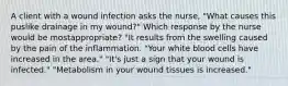 A client with a wound infection asks the nurse, "What causes this puslike drainage in my wound?" Which response by the nurse would be mostappropriate? "It results from the swelling caused by the pain of the inflammation. "Your white blood cells have increased in the area." "It's just a sign that your wound is infected." "Metabolism in your wound tissues is increased."