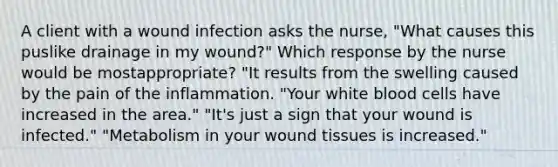 A client with a wound infection asks the nurse, "What causes this puslike drainage in my wound?" Which response by the nurse would be mostappropriate? "It results from the swelling caused by the pain of the inflammation. "Your white blood cells have increased in the area." "It's just a sign that your wound is infected." "Metabolism in your wound tissues is increased."