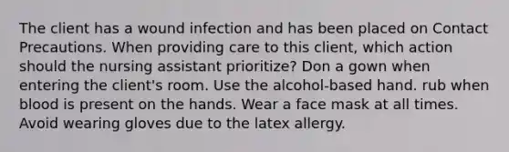 The client has a wound infection and has been placed on Contact Precautions. When providing care to this client, which action should the nursing assistant prioritize? Don a gown when entering the client's room. Use the alcohol-based hand. rub when blood is present on the hands. Wear a face mask at all times. Avoid wearing gloves due to the latex allergy.