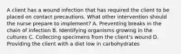 A client has a wound infection that has required the client to be placed on contact precautions. What other intervention should the nurse prepare to implement? A. Preventing breaks in the chain of infection B. Identifying organisms growing in the cultures C. Collecting specimens from the client's wound D. Providing the client with a diet low in carbohydrates