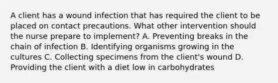 A client has a wound infection that has required the client to be placed on contact precautions. What other intervention should the nurse prepare to implement? A. Preventing breaks in the chain of infection B. Identifying organisms growing in the cultures C. Collecting specimens from the client's wound D. Providing the client with a diet low in carbohydrates