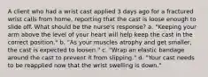 A client who had a wrist cast applied 3 days ago for a fractured wrist calls from home, reporting that the cast is loose enough to slide off. What should be the nurse's response? a. "Keeping your arm above the level of your heart will help keep the cast in the correct position." b. "As your muscles atrophy and get smaller, the cast is expected to loosen." c. "Wrap an elastic bandage around the cast to prevent it from slipping." d. "Your cast needs to be reapplied now that the wrist swelling is down."