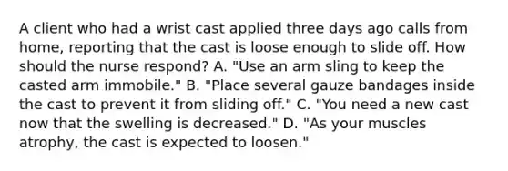 A client who had a wrist cast applied three days ago calls from home, reporting that the cast is loose enough to slide off. How should the nurse respond? A. "Use an arm sling to keep the casted arm immobile." B. "Place several gauze bandages inside the cast to prevent it from sliding off." C. "You need a new cast now that the swelling is decreased." D. "As your muscles atrophy, the cast is expected to loosen."