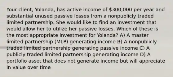 Your client, Yolanda, has active income of 300,000 per year and substantial unused passive losses from a nonpublicly traded limited partnership. She would like to find an investment that would allow her to utilize her passive losses. Which of these is the most appropriate investment for Yolanda? A) A master limited partnership (MLP) generating income B) A nonpublicly traded limited partnership generating passive income C) A publicly traded limited partnership generating income D) A portfolio asset that does not generate income but will appreciate in value over time