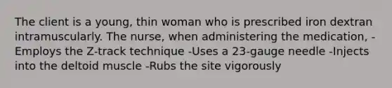 The client is a young, thin woman who is prescribed iron dextran intramuscularly. The nurse, when administering the medication, -Employs the Z-track technique -Uses a 23-gauge needle -Injects into the deltoid muscle -Rubs the site vigorously