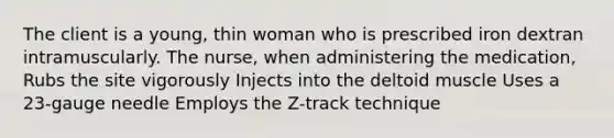 The client is a young, thin woman who is prescribed iron dextran intramuscularly. The nurse, when administering the medication, Rubs the site vigorously Injects into the deltoid muscle Uses a 23-gauge needle Employs the Z-track technique