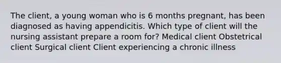 The client, a young woman who is 6 months pregnant, has been diagnosed as having appendicitis. Which type of client will the nursing assistant prepare a room for? Medical client Obstetrical client Surgical client Client experiencing a chronic illness