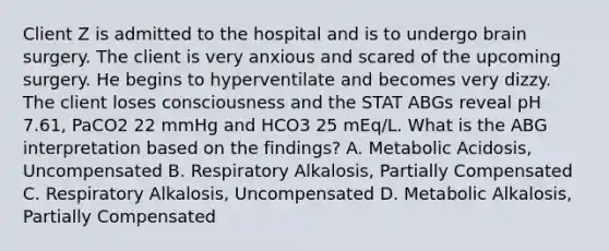 Client Z is admitted to the hospital and is to undergo brain surgery. The client is very anxious and scared of the upcoming surgery. He begins to hyperventilate and becomes very dizzy. The client loses consciousness and the STAT ABGs reveal pH 7.61, PaCO2 22 mmHg and HCO3 25 mEq/L. What is the ABG interpretation based on the findings? A. Metabolic Acidosis, Uncompensated B. Respiratory Alkalosis, Partially Compensated C. Respiratory Alkalosis, Uncompensated D. Metabolic Alkalosis, Partially Compensated