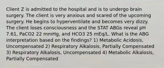 Client Z is admitted to the hospital and is to undergo brain surgery. The client is very anxious and scared of the upcoming surgery. He begins to hyperventilate and becomes very dizzy. The client loses consciousness and the STAT ABGs reveal pH 7.61, PaCO2 22 mmHg, and HCO3 25 mEq/L. What is the ABG interpretation based on the findings? 1) Metabolic Acidosis, Uncompensated 2) Respiratory Alkalosis, Partially Compensated 3) Respiratory Alkalosis, Uncompensated 4) Metabolic Alkalosis, Partially Compensated