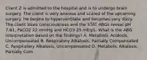 Client Z is admitted to the hospital and is to undergo brain surgery. The client is very anxious and scared of the upcoming surgery. He begins to hyperventilate and becomes very dizzy. The client loses consciousness and the STAT ABGs reveal pH 7.61, PaCO2 22 mmHg and HCO3 25 mEq/L. What is the ABG interpretation based on the findings? A. Metabolic Acidosis, Uncompensated B. Respiratory Alkalosis, Partially Compensated C. Respiratory Alkalosis, Uncompensated D. Metabolic Alkalosis, Partially Com