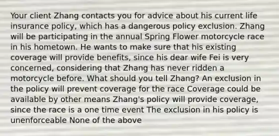 Your client Zhang contacts you for advice about his current life insurance policy, which has a dangerous policy exclusion. Zhang will be participating in the annual Spring Flower motorcycle race in his hometown. He wants to make sure that his existing coverage will provide benefits, since his dear wife Fei is very concerned, considering that Zhang has never ridden a motorcycle before. What should you tell Zhang? An exclusion in the policy will prevent coverage for the race Coverage could be available by other means Zhang's policy will provide coverage, since the race is a one time event The exclusion in his policy is unenforceable None of the above