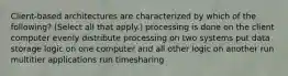 Client-based architectures are characterized by which of the following? (Select all that apply.) processing is done on the client computer evenly distribute processing on two systems put data storage logic on one computer and all other logic on another run multitier applications run timesharing