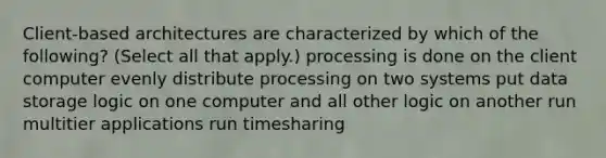 Client-based architectures are characterized by which of the following? (Select all that apply.) processing is done on the client computer evenly distribute processing on two systems put data storage logic on one computer and all other logic on another run multitier applications run timesharing