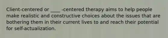 Client-centered or ____ -centered therapy aims to help people make realistic and constructive choices about the issues that are bothering them in their current lives to and reach their potential for self-actualization.