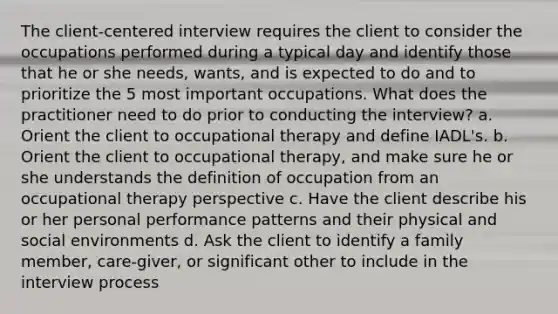 The client-centered interview requires the client to consider the occupations performed during a typical day and identify those that he or she needs, wants, and is expected to do and to prioritize the 5 most important occupations. What does the practitioner need to do prior to conducting the interview? a. Orient the client to occupational therapy and define IADL's. b. Orient the client to occupational therapy, and make sure he or she understands the definition of occupation from an occupational therapy perspective c. Have the client describe his or her personal performance patterns and their physical and social environments d. Ask the client to identify a family member, care-giver, or significant other to include in the interview process