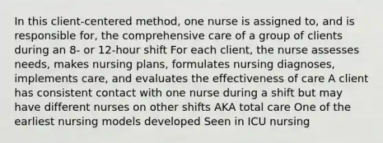 In this client-centered method, one nurse is assigned to, and is responsible for, the comprehensive care of a group of clients during an 8- or 12-hour shift For each client, the nurse assesses needs, makes nursing plans, formulates nursing diagnoses, implements care, and evaluates the effectiveness of care A client has consistent contact with one nurse during a shift but may have different nurses on other shifts AKA total care One of the earliest nursing models developed Seen in ICU nursing