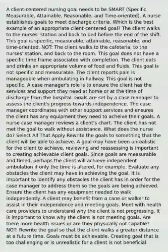 A client-centered nursing goal needs to be SMART (Specific, Measurable, Attainable, Reasonable, and Time-oriented). A nurse establishes goals to meet discharge criteria. Which is the best example of an appropriate client-centered goal? The client walks to the nurses' station and back to bed before the end of the shift. This goal is specific, measurable, attainable, reasonable, and time‑oriented. NOT: The client walks to the cafeteria, to the nurses' station, and back to the room. This goal does not have a specific time frame associated with completion. The client eats and drinks an appropriate volume of food and fluids. This goal is not specific and measurable. The client reports pain is manageable when ambulating in hallway. This goal is not specific. A case manager's role is to ensure the client has the services and support they need at home or at the time of discharge from the hospital. Goals are set by a case manager to assess the client's progress towards independence. The case manager coordinates with other support services and ensures the client has any equipment they need to acheive their goals. A nurse case manager reviews a client's chart. The client has not met the goal to walk without assistance. What does the nurse do? Select All That Apply Rewrite the goals to something that the client will be able to achieve. A goal may have been unrealistic for the client to achieve, reviewing and reassessing is important to creating achievable client goals. Since goals are measurable and timed, perhaps the client will achieve independent ambulation if only the time is altered, for example. Evaluate any obstacles the client may have in achieving the goal. It is important to identify any obstacles the client has in order for the case manager to address them so the goals are being achieved. Ensure the client has any equipment needed to walk independently. A client may benefit from a cane or walker to assist in their independence and meeting goals. Meet with health care providers to understand why the client is not progressing. It is important to know why the client is not meeting goals. Are there more health issues or are they physically not capable? NOT: Rewrite the goal so that the client walks a greater distance at a future time. Goals must be achievable. Creating goal that is too challenging or is unrealistic for a client is not beneficial.