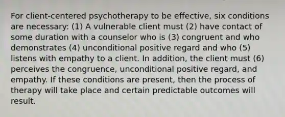 For client-centered psychotherapy to be effective, six conditions are necessary: (1) A vulnerable client must (2) have contact of some duration with a counselor who is (3) congruent and who demonstrates (4) unconditional positive regard and who (5) listens with empathy to a client. In addition, the client must (6) perceives the congruence, unconditional positive regard, and empathy. If these conditions are present, then the process of therapy will take place and certain predictable outcomes will result.