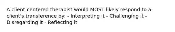 A client-centered therapist would MOST likely respond to a client's transference by: - Interpreting it - Challenging it - Disregarding it - Reflecting it