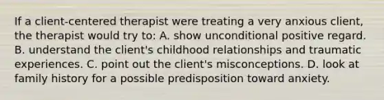 If a client-centered therapist were treating a very anxious client, the therapist would try to: A. show unconditional positive regard. B. understand the client's childhood relationships and traumatic experiences. C. point out the client's misconceptions. D. look at family history for a possible predisposition toward anxiety.