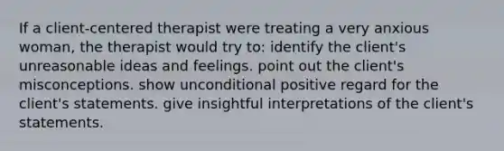 If a client-centered therapist were treating a very anxious woman, the therapist would try to: identify the client's unreasonable ideas and feelings. point out the client's misconceptions. show unconditional positive regard for the client's statements. give insightful interpretations of the client's statements.