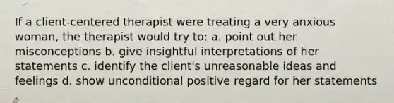 If a client-centered therapist were treating a very anxious woman, the therapist would try to: a. point out her misconceptions b. give insightful interpretations of her statements c. identify the client's unreasonable ideas and feelings d. show unconditional positive regard for her statements