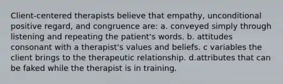 Client-centered therapists believe that empathy, unconditional positive regard, and congruence are: a. conveyed simply through listening and repeating the patient's words. b. attitudes consonant with a therapist's values and beliefs. c variables the client brings to the therapeutic relationship. d.attributes that can be faked while the therapist is in training.